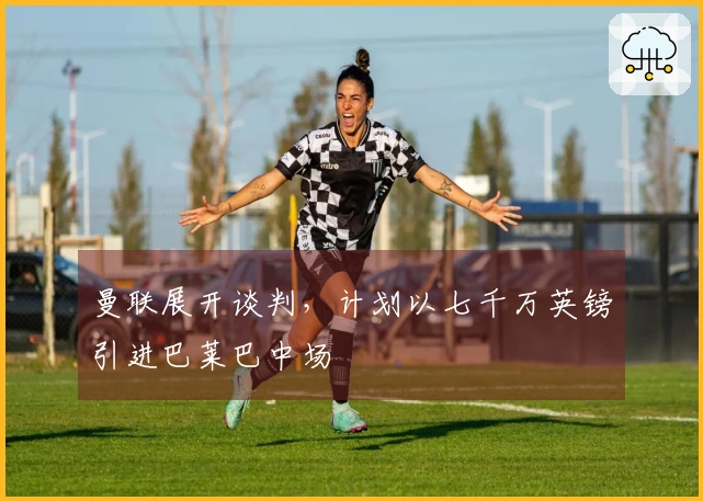 曼联展开谈判，计划以七千万英镑引进巴莱巴中场