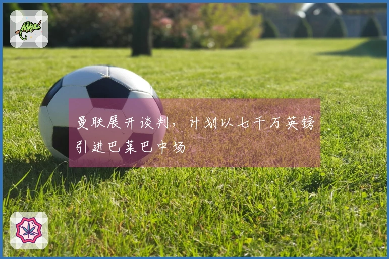 曼联展开谈判，计划以七千万英镑引进巴莱巴中场